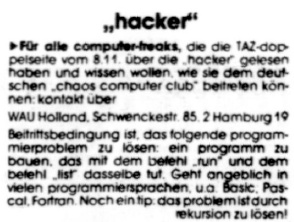 "Für alle computer-freaks, die die TAZ-doppelseite vom 8. 11. über die ›ha-cker‹ gelesen haben und wissen wollen, wie sie dem deutschen ›chaos com-puter club‹ beitreten können: kontakt über WAU Holland, Schwenckestraße 85, 2 Hamburg 19 Beitrittsbedingung ist, das folgende programmierproblem zu lösen: ein pro-gramm zu bauen, das mit dem befehl ›run‹ und dem befehl ›list‹ dasselbe tut. Geht angeblich mit vielen programiersprachen u.a. Basic, Pascal, Fort-ran. Noch ein tip: d